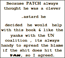 Because PATCH always thought he was a clever   .astard he   decided  he would  help with this book & like the yanks with the UN coalition , its always handy to spread the blame if the shit does hit the FAN, so I agreed. 