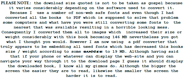PLEASE NOTE; the download size quoted is not to be taken as gospel because it varies considerably depending on the software used to convert it. Because I  use a number of non-web safe fonts and even though I had converted all the books  to PDF which is supposed to solve that problem   some computers and what have you were still converting some fonts to  the nearest that was available resulting in a horrible looking mess. Consequently I converted them all to images which  increased their size or weight considerably with this book becoming 146 MB nevertheless you got what I thought you would. However I am now using  a pdf converter that truly appears to be embedding all used fonts which has decreased this books size / weight according to some bugger to 19 MB. Although having said that if your phone or whatever can display the web-site and you can navigate your way through it to the download page I guess it should display the downloaded book, I know all my gizmos do. Although the bigger the screen the easier they are to read, likewise the smaller the screen the harder it is to read.  