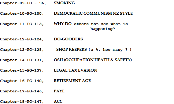 Chapter-09-PG - 96,   SMOKING  Chapter-10-PG-100,    DEMOCRATIC COMMUNISM NZ STYLE  Chapter-11-PG-113,    WHY DO others not see what is                                       happening?  Chapter-12-PG-124,    DO-GOODERS  Chapter-13-PG-128,     SHOP KEEPERS  ( a %. how many ? )  Chapter-14-PG-131,    OSH (OCCUPATION HEATH & SAFETY)  Chapter-15-PG-137,    LEGAL TAX EVASION      Chapter-16-PG-140,    RETIREMENT AGE  Chapter-17-PG-146,    PAYE    Chapter-18-PG-147,    ACC 
