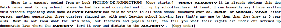      (Here is a excerpt copied from my book FICTION OR NONFICTION) [Copy starts;]  christ almighty it is already obvious this dog Patch never went to any school, where he had his mind corrupted and f…… up by schoolteachers. At least, I can honestly say I have written this without repeating what some clever bugger has told me which is all most school teachers ever do. Right  or wrong, year  after year, another generation three quarters shagged up, with most leaving school knowing less that’s any use to them than they knew as 5 year olds. Most do not know what the 3r’s mean, but teachers and pupils alike, can tell you what their rights are under our screwed up democratic laws where the minority  lord it over and dictate to the majority .  [Copy ends:]  