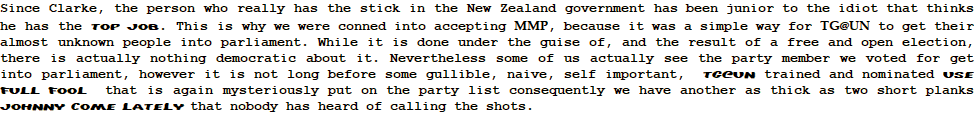 Since Clarke, the person who really has the stick in the New Zealand government has been junior to the idiot that thinks he has the top job. This is why we were conned into accepting MMP, because it was a simple way for TG@UN to get their almost unknown people into parliament. While it is done under the guise of, and the result of a free and open election, there is actually nothing democratic about it. Nevertheless some of us actually see the party member we voted for get into parliament, however it is not long before some gullible, naive, self important,  tg@un trained and nominated use full fool  that is again mysteriously put on the party list consequently we have another as thick as two short planks Johnny come lately that nobody has heard of calling the shots.  
