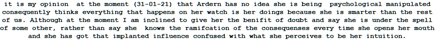 it is my opinion  at the moment (31-01-21) that Ardern has no idea she is being  psychological manipulated consequently thinks everything that happens on her watch is her doings because she is smarter than the rest of us. Although at the moment I am inclined to give her the benifit of doubt and say she is under the spell of some other, rather than say she  knows the ramifcation of the consequenses every time she opens her mouth and she has got that implanted influence confused with what she perceives to be her intuition. 