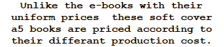 Unlike the e-books with their uniform prices  these soft cover  a5 books are priced according to their differant production cost.  